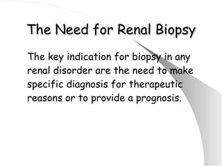 The Need for Renal Biopsy The key indication for biopsy in any renal disorder are the need to make specific diagnosis for therapeutic reasons or to provide a prognosis. 