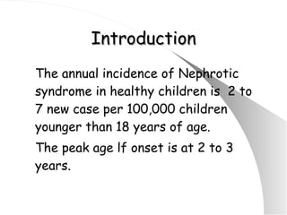 Introduction The annual incidence of Nephrotic syndrome in healthy children is  2 to 7 new case per 100,000 children younger than 18 years of age. The peak age lf onset is at 2 to 3 years. 