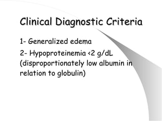 Clinical Diagnostic Criteria 1- Generalized edema  2- Hypoproteinemia <2 g/dL (disproportionately low albumin in relation to globulin) 