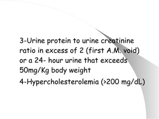 3-Urine protein to urine creatinine ratio in excess of 2 (first A.M. void) or a 24- hour urine that exceeds 50mg/Kg body weight 4-Hypercholesterolemia (>200 mg/dL) 