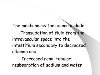 The mechanisms for edema include: -Transudation of fluid from the intravascular space into the intestitium secondary to decreased albumin and - Increased renal tubular reabsorption of sodium and water 