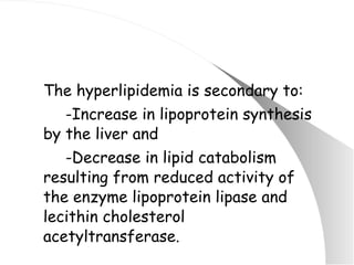 The hyperlipidemia is secondary to: -Increase in lipoprotein synthesis by the liver and -Decrease in lipid catabolism resulting from reduced activity of the enzyme lipoprotein lipase and lecithin cholesterol acetyltransferase. 