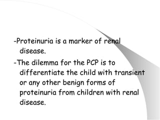 -Proteinuria is a marker of renal disease. -The dilemma for the PCP is to differentiate the child with transient or any other benign forms of proteinuria from children with renal disease. 