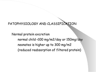 PATOPHYSIOLOGY AND CLASSIFICATION Normal protein excretion normal child <100 mg/m2/day or 150mg/day neonates is higher up to 300 mg/m2  (reduced reabsorption of filtered protein) 