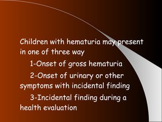 Children with hematuria may present in one of three way 1-Onset of gross hematuria 2-Onset of urinary or other  symptoms with incidental finding 3-Incidental finding during a  health evaluation 