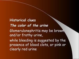 Historical clues The color of the urine Glomerulonephritis may be brown and/or frothy urine, while bleeding is suggested by the presence of blood clots, or pink or clearly red urine 