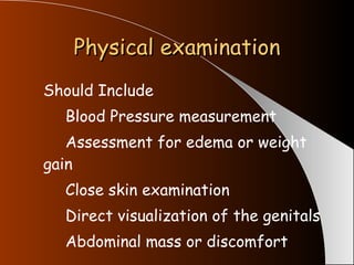 Physical examination Should Include  Blood Pressure measurement Assessment for edema or weight  gain Close skin examination Direct visualization of the genitals Abdominal mass or discomfort 