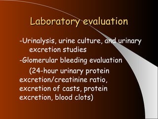 Laboratory evaluation -Urinalysis, urine culture, and urinary  excretion studies -Glomerular bleeding evaluation (24-hour urinary protein  excretion/creatinine ratio,  excretion of casts, protein  excretion, blood clots) 