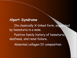 Alport Syndrome Its classically X-linked form, suggested by hematuria in a male. Positive family history of hematuria, deafness, and renal failure. Abnormal collagen IV composition.   