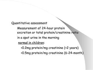 Quantitative assessment Measurement of 24-hour protein  excretion or total protein/creatinine ratio  in a spot urine in the morning   normal in children :   <0.2mg protein/mg creatinine (+2 years)   <0.5mg protein/mg creatinine (6-24-month) 