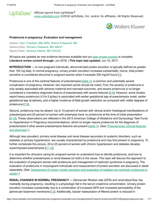 7/10/2018 Proteinuria in pregnancy: Evaluation and management - UpToDate
https://www.uptodate.com/contents/proteinuria-in-pregnancy-evaluation-and-management/print?search=proteinuria%20in%20pregnancy&source=sea… 1/17
Official reprint from UpToDate
www.uptodate.com ©2018 UpToDate, Inc. and/or its affiliates. All Rights Reserved.
Proteinuria in pregnancy: Evaluation and management
Authors: Ravi I Thadhani, MD, MPH, Sharon E Maynard, MD
Section Editor: Richard J Glassock, MD, MACP
Deputy Editor: Vanessa A Barss, MD, FACOG
All topics are updated as new evidence becomes available and our peer review process is complete.
Literature review current through: Jun 2018. | This topic last updated: Jun 15, 2017.
INTRODUCTION — In non-pregnant individuals, abnormal total protein excretion is typically defined as greater
than 150 mg daily. In normal pregnancy, urinary protein excretion increases substantially; hence, total protein
excretion is considered abnormal in pregnant women when it exceeds 300 mg/24 hours [1].
Proteinuria is one of the cardinal features of preeclampsia (table 1), a common and potentially severe
complication of pregnancy. However, two important points should be noted. First, the severity of proteinuria is
only weakly associated with adverse maternal and neonatal outcomes, and severe proteinuria is no longer
considered a mandatory diagnostic feature of preeclampsia with severe features [2-6]. However, some studies
report heavy proteinuria (>3 to 5 g/day) is associated with earlier gestational age at preeclampsia onset, earlier
gestational age at delivery, and a higher incidence of fetal growth restriction as compared with milder degrees of
proteinuria [7,8].
Second, proteinuria may be absent: Up to 10 percent of women with clinical and/or histological manifestations of
preeclampsia and 20 percent of women with eclampsia have no proteinuria at the time of initial presentation
[9,10]. These observations are reflected in the 2013 American College of Obstetrics and Gynecology Task Force
on Hypertension in Pregnancy recommendations, which no longer require proteinuria for the diagnosis of
preeclampsia if other severe preeclampsia features are present (table 1). (See "Preeclampsia: Clinical features
and diagnosis".)
Although less prevalent, primary renal disease and renal disease secondary to systemic disorders, such as
diabetes or primary hypertension, are usually characterized by proteinuria and may first present in pregnancy. To
further complicate this picture, 20 to 25 percent of women with chronic hypertension and diabetes develop
superimposed preeclampsia [11,12].
It is important for clinicians caring for pregnant women to understand how to identify proteinuria, and how to
determine whether preeclampsia or renal disease (or both) is the cause. This topic will discuss the approach to
the evaluation of pregnant women with proteinuria and management of nephrotic syndrome in pregnancy. The
evaluation of proteinuria in nonpregnant individuals and measurement of protein excretion are discussed in detail
separately. (See "Assessment of urinary protein excretion and evaluation of isolated non-nephrotic proteinuria in
adults".)
RENAL CHANGES IN NORMAL PREGNANCY — Glomerular filtration rate (GFR) and renal blood flow rise
markedly during pregnancy, resulting in a physiologic fall in the serum creatinine concentration. Urinary protein
excretion increases substantially due to a combination of increased GFR and increased permeability of the
glomerular basement membrane [13]. Additionally, tubular reabsorption of filtered protein is reduced in
®
 