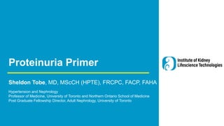 Proteinuria Primer
Sheldon Tobe, MD, MScCH (HPTE), FRCPC, FACP, FAHA
Hypertension and Nephrology
Professor of Medicine, University of Toronto and Northern Ontario School of Medicine
Post Graduate Fellowship Director, Adult Nephrology, University of Toronto
 