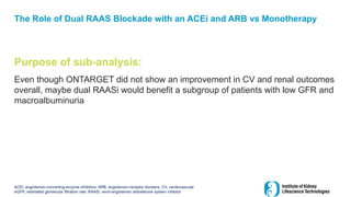 The Role of Dual RAAS Blockade with an ACEi and ARB vs Monotherapy
Purpose of sub-analysis:
Even though ONTARGET did not show an improvement in CV and renal outcomes
overall, maybe dual RAASi would benefit a subgroup of patients with low GFR and
macroalbuminuria
ACEi, angiotensin-converting-enzyme inhibitors; ARB, angiotensin-receptor blockers; CV, cardiovascular
eGFR, estimated glomerular filtration rate; RAASi, renin-angiotensin aldosterone system inhibitor
 