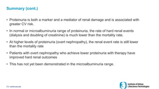 Summary (cont.)
• Proteinuria is both a marker and a mediator of renal damage and is associated with
greater CV risk.
• In normal or microalbuminuria range of proteinuria, the rate of hard renal events
(dialysis and doubling of creatinine) is much lower than the mortality rate.
• At higher levels of proteinuria (overt nephropathy), the renal event rate is still lower
than the mortality rate
• Patients with overt nephropathy who achieve lower proteinuria with therapy have
improved hard renal outcomes
• This has not yet been demonstrated in the microalbuminuria range.
CV, cardiovascular
 