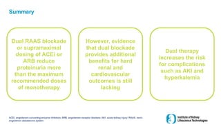 Summary
ACEi, angiotensin-converting-enzyme inhibitors; ARB, angiotensin-receptor blockers; AKI, acute kidney injury; RAAS, renin-
angiotensin aldosterone system
Dual RAAS blockade
or supramaximal
dosing of ACEi or
ARB reduce
proteinuria more
than the maximum
recommended doses
of monotherapy
However, evidence
that dual blockade
provides additional
benefits for hard
renal and
cardiovascular
outcomes is still
lacking
Dual therapy
increases the risk
for complications
such as AKI and
hyperkalemia
 