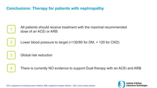 Conclusions: Therapy for patients with nephropathy
All patients should receive treatment with the maximal recommended
dose of an ACEi or ARB
ACEi, angiotensin-converting-enzyme inhibitors; ARB, angiotensin-receptor blockers , CKD, chronic kidney disease
1
2
3
4
Lower blood pressure to target (<130/80 for DM, < 120 for CKD)
Global risk reduction
There is currently NO evidence to support Dual therapy with an ACEi and ARB
 