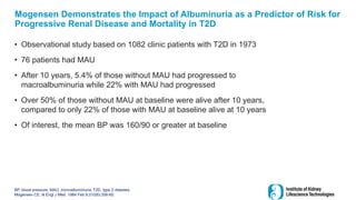 Mogensen Demonstrates the Impact of Albuminuria as a Predictor of Risk for
Progressive Renal Disease and Mortality in T2D
• Observational study based on 1082 clinic patients with T2D in 1973
• 76 patients had MAU
• After 10 years, 5.4% of those without MAU had progressed to
macroalbuminuria while 22% with MAU had progressed
• Over 50% of those without MAU at baseline were alive after 10 years,
compared to only 22% of those with MAU at baseline alive at 10 years
• Of interest, the mean BP was 160/90 or greater at baseline
BP, blood pressure; MAU, microalbuminuria; T2D, type 2 diabetes
Mogensen CE. N Engl J Med. 1984 Feb 9;310(6):356-60.
 