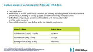 Sodium-glucose Co-transporter 2 (SGLT2) Inhibitors
• Oral medication
• Mechanism of Action: eliminate glucose into the urine by reducing glucose reabsorption in the
proximal tubule, leading to urinary glucose and salt excretion by osmotic diuresis
• Side effects: may include genital yeast infections, UTI, increased urination
and low blood pressure
• Associated with weight loss (2-3kg) and a low risk of hypoglycemia
SGLT2, Sodium-glucose Co-transporter 2 ; UTI, urinary tract infection
SGLT2 Inhibitors. https://www.diabetes.ca/DiabetesCanadaWebsite/media/Managing-My-
Diabetes/Tools%20and%20Resources/Medication-Sheet-SGLT2.pdf?ext=.pdf
Generic Name Brand Name
Canagliflozin (100mg, 300mg) Invokana
Dapagliflozin (5mg, 10mg) Forxiga
Empagliflozin (10mg, 25 mg) Jardiance
 