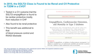 In 2015, the SGLT2i Class is Found to be Renal and CV Protective
in T2DM in a CVOT
• Tested in a CV outcome trial the
SGLT2i empagliflozin is found to
be cardiac protective mostly
from reduction in CHF
• Also found to be renal protective
• This benefit was additional to
that
of blood pressure control and
RAASi blockade
CHF, chronic heart failure; CV, cardiovascular; CVOT, cardiovascular outcome; RAASi, renin-angiotensin aldosterone system
inhibitor; SGLT2i, Sodium-glucose co-transporter 2 inhibitor
Zinman B, et al. N Engl J Med. 2015 Nov 26;373(22):2117-28.
Wanner C, et al. N Engl J Med. 2016 Jul 28;375(4):323-34.
 