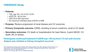 CREDENCE Study
• Patients:
• T2D, age 30+, A1c 6.5%-12.0%
• eGFR 30 - 90 mL/min
• ACR 30 to 500 mg/mmol
• On maximum tolerated dose of ACEi or ARB
• Purpose: Reduce progression of renal disease and CV outcomes
• Primary Composite outcome: ESRD, doubling of serum creatinine, renal or CV death
• Secondary outcomes: CV death or hospitalization for heart failure, 3-point MACE: CV
death, MI, or stroke)
Participants continued treatment if eGFR was <30 mL/min/1.73 m2 until chronic
dialysis was initiated or kidney transplant occurred
ACEi, angiotensin-converting-enzyme inhibitors; ACR, albumin-creatinine ratio; ARB, angiotensin-receptor blockers; CV,
cardiovascular; eGFR, estimated glomerular filtration rate; ESRD, end-stage renal disease; MACE, major adverse
cardiovascular event; MI, myocardial infarction
Perkovic V, et al. N Engl J Med. 2019 Jun 13;380(24):2295-2306.
 