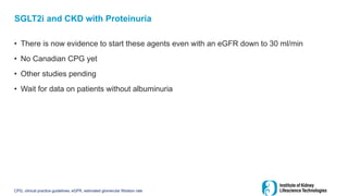 SGLT2i and CKD with Proteinuria
• There is now evidence to start these agents even with an eGFR down to 30 ml/min
• No Canadian CPG yet
• Other studies pending
• Wait for data on patients without albuminuria
CPG, clinical practice guidelines; eGFR, estimated glomerular filtration rate
 