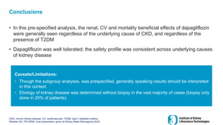 Conclusions
• In this pre-specified analysis, the renal, CV and mortality beneficial effects of dapagliflozin
were generally seen regardless of the underlying cause of CKD, and regardless of the
presence of T2DM
• Dapagliflozin was well tolerated; the safety profile was consistent across underlying causes
of kidney disease
CKD, chronic kidney disease; CV, cardiovascular; T2DM, type 2 diabetes mellitus
Wheeler DC. FR-OR58. Oral presentation given at Kidney Week Reimagined 2020.
Caveats/Limitations:
• Though the subgroup analyses, was prespecified, generally speaking results should be interpreted
in this context.
• Etiology of kidney disease was determined without biopsy in the vast majority of cases (biopsy only
done in 20% of patients).
 