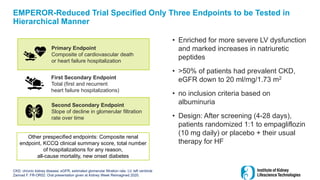 Primary Endpoint
Composite of cardiovascular death
or heart failure hospitalization
First Secondary Endpoint
Total (first and recurrent
heart failure hospitalizations)
Second Secondary Endpoint
Slope of decline in glomerular filtration
rate over time
Other prespecified endpoints: Composite renal
endpoint, KCCQ clinical summary score, total number
of hospitalizations for any reason,
all-cause mortality, new onset diabetes
EMPEROR-Reduced Trial Specified Only Three Endpoints to be Tested in
Hierarchical Manner
• Enriched for more severe LV dysfunction
and marked increases in natriuretic
peptides
• >50% of patients had prevalent CKD,
eGFR down to 20 ml/mg/1.73 m2
• no inclusion criteria based on
albuminuria
• Design: After screening (4-28 days),
patients randomized 1:1 to empagliflozin
(10 mg daily) or placebo + their usual
therapy for HF
48
CKD, chronic kidney disease; eGFR, estimated glomerular filtration rate; LV, left ventricle
Zannad F. FR-OR52: Oral presentation given at Kidney Week Reimagined 2020.
 