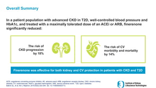 Overall Summary
In a patient population with advanced CKD in T2D, well-controlled blood pressure and
HbA1c, and treated with a maximally tolerated dose of an ACEi or ARB, finerenone
significantly reduced:
ACEi, angiotensin converting enzyme inhibitor; AE, adverse event; ARB, angiotensin receptor blocker; CKD, chronic kidney
disease; CV, cardiovascular; HbA1c, glycated haemoglobin; SAE, serious adverse event; T2D, type 2 diabetes
Bakris GL, et al. Am J Nephrol. 2019;50(5):333-344. doi: 10.1159/000503713.
The risk of
CKD progression
by 18%
The risk of CV
morbidity and mortality
by 14%
Finerenone was effective for both kidney and CV protection in patients with CKD and T2D
 