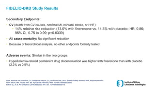 FIDELIO-DKD Study Results
Secondary Endpoints:
• CV (death from CV causes, nonfatal MI, nonfatal stroke, or HHF):
• 14% relative risk reduction (13.0% with finerenone vs. 14.8% with placebo; HR, 0.86;
95% CI, 0.75 to 0.99; p=0.0339)
• All cause mortality: No significant reduction
• Because of hierarchical analysis, no other endpoints formally tested
Adverse events: Similar in the two groups
• Hyperkalemia-related permanent drug discontinuation was higher with finerenone than with placebo
(2.3% vs 0.9%)
ARR, absolute risk reduction; CI, confidence interval; CV, cardiovascular; DKD, diabetic kidney disease; HHF, hospitalization for
heart failure; HR, hazard ratio; MI, myocardial infarction; NNT, number needed to treat.
Bakris GL, et al. Am J Nephrol. 2019;50(5):333-344. doi: 10.1159/000503713.
 