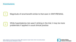 Conclusions
ACEi, angiotensin converting enzyme inhibitor; ARB, angiotensin receptor blocker; CKD, chronic kidney disease;
SGLT2i, sodium-glucose cotransporter-2 inhibitor
Magnitude of renal benefit similar to that seen in IDNT/RENAAL
1
2
While hyperkalemia risk wasn’t striking in the trial, it may be more
problematic if applied in usual clinical practice
 