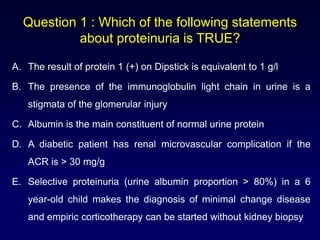 Question 1 : Which of the following statements
about proteinuria is TRUE?
A. The result of protein 1 (+) on Dipstick is equivalent to 1 g/l
B. The presence of the immunoglobulin light chain in urine is a
stigmata of the glomerular injury
C. Albumin is the main constituent of normal urine protein
D. A diabetic patient has renal microvascular complication if the
ACR is > 30 mg/g
E. Selective proteinuria (urine albumin proportion > 80%) in a 6
year-old child makes the diagnosis of minimal change disease
and empiric corticotherapy can be started without kidney biopsy
 