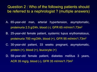 Question 2 : Who of the following patients should
be referred to a nephrologist ? (multiple answers)
A. 65-year-old man, arterial hypertension, asymptomatic,
proteinuria 2.5 g/24h, blood (-), GFR 65 ml/min/1.73m2
B. 25-year-old female patient, systemic lupus erythomatosus,
proteinuria 700 mg/24h, blood (+), GFR 95 ml/min/1.73m2
C. 30-year-old patient, 33 weeks pregnant, asymptomatic,
protein (+), blood (+), leucocyte (+)
D. 58-year-old female patient, diabetes mellitus 3 years,
ACR 35 mg/g, blood (-), GFR 35 ml/min/1.73m2
 