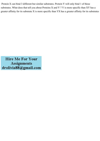 Protein X can bind 3 different but similar substrates. Protein Y will only bind 1 of those
substrates. What does that tell you about Proteins X and Y ? Y is more specific than XY has a
greater affinity for its substrate X is more specific than YX has a greater affinity for its substrates
 