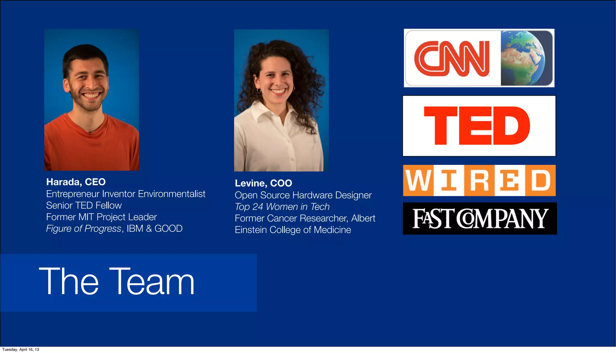 Harada, CEO
Entrepreneur Inventor Environmentalist
Senior TED Fellow
Former MIT Project Leader
Figure of Progress, IBM & GOOD
Levine, COO
Open Source Hardware Designer
Top 24 Women in Tech
Former Cancer Researcher, Albert
Einstein College of Medicine
The Team
Tuesday, April 16, 13
 