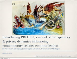 Introducing PROTEI, a model of transparency
    & privacy dynamics influencing
    contemporary science communication
    PF Anderson, Emerging Technologies Librarian, University of Michigan

    October 22, 2012
                                        Image: http://commons.wikimedia.org/wiki/File:Proteus_Float_Design_1906_Wikstorm.jpg

Friday, October 19, 12
 