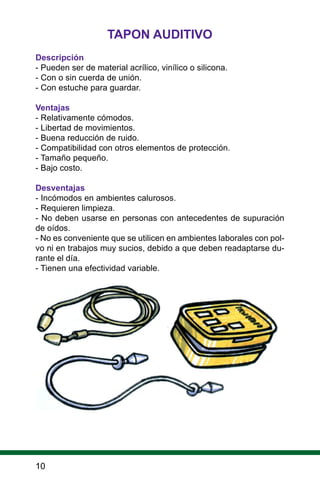 10
TAPON AUDITIVO
Descripción
- Pueden ser de material acrílico, vinílico o silicona.
- Con o sin cuerda de unión.
- Con estuche para guardar.
Ventajas
- Relativamente cómodos.
- Libertad de movimientos.
- Buena reducción de ruido.
- Compatibilidad con otros elementos de protección.
- Tamaño pequeño.
- Bajo costo.
Desventajas
- Incómodos en ambientes calurosos.
- Requieren limpieza.
- No deben usarse en personas con antecedentes de supuración
de oídos.
- No es conveniente que se utilicen en ambientes laborales con pol-
vo ni en trabajos muy sucios, debido a que deben readaptarse du-
rante el día.
- Tienen una efectividad variable.
 