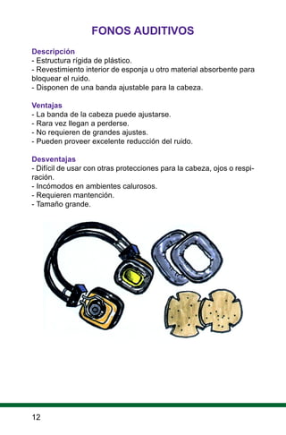 FONOS AUDITIVOS
Descripción
- Estructura rígida de plástico.
- Revestimiento interior de esponja u otro material absorbente para
bloquear el ruido.
- Disponen de una banda ajustable para la cabeza.
Ventajas
- La banda de la cabeza puede ajustarse.
- Rara vez llegan a perderse.
- No requieren de grandes ajustes.
- Pueden proveer excelente reducción del ruido.
Desventajas
- Difícil de usar con otras protecciones para la cabeza, ojos o respi-
ración.
- Incómodos en ambientes calurosos.
- Requieren mantención.
- Tamaño grande.
12
 