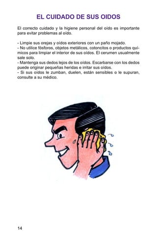 EL CUIDADO DE SUS OIDOS
El correcto cuidado y la higiene personal del oído es importante
para evitar problemas al oído.
- Limpie sus orejas y oídos exteriores con un paño mojado.
- No utilice fósforos, objetos metálicos, cotoncitos o productos quí-
micos para limpiar el interior de sus oídos. El cerumen usualmente
sale solo.
- Mantenga sus dedos lejos de los oídos. Escarbarse con los dedos
puede originar pequeñas heridas e irritar sus oídos.
- Si sus oídos le zumban, duelen, están sensibles o le supuran,
consulte a su médico.
14
 