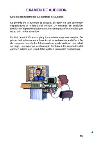 EXAMEN DE AUDICION
Detecte oportunamente sus cambios de audición.
La pérdida de la audición es gradual, es decir, se van perdiendo
capacidades a lo largo del tiempo. Un examen de audición
(audiometría) puede detectar oportunamente pequeños cambios que
usted aún no ha advertido.
Un test de audición es simple y toma sólo unos pocos minutos. Su
primer test, además, establecerá cuál es su base de audición, a fin
de comparar con ella los futuros exámenes de audición que usted
se haga. Los expertos le informarán también si los resultados del
examen indican que usted debe visitar a un médico especialista.
15
 