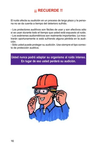 16
¡¡ RECUERDE !!
El ruido afecta su audición en un proceso de largo plazo y la perso-
na no se da cuenta a tiempo del deterioro sufrido.
- Los protectores auditivos son fáciles de usar y son efectivos sólo
si se usan durante todo el tiempo que usted está expuesto al ruido.
- Los exámenes audiométricos son realmente importantes. Le mos-
trarán oportunamente si está sufriendo alguna pérdida en la audi-
ción.
- Sólo usted puede proteger su audición. Use siempre el tipo correc-
to de protección auditiva.
Usted nunca podrá adaptar su organismo al ruido intenso.
En lugar de eso usted perderá su audición.
 