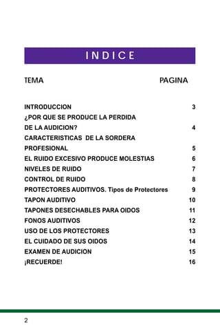 2
I N D I C E
TEMA PAGINA
INTRODUCCION 3
¿POR QUE SE PRODUCE LA PERDIDA
DE LA AUDICION? 4
CARACTERISTICAS DE LA SORDERA
PROFESIONAL 5
EL RUIDO EXCESIVO PRODUCE MOLESTIAS 6
NIVELES DE RUIDO 7
CONTROL DE RUIDO 8
PROTECTORES AUDITIVOS. Tipos de Protectores 9
TAPON AUDITIVO 10
TAPONES DESECHABLES PARA OIDOS 11
FONOS AUDITIVOS 12
USO DE LOS PROTECTORES 13
EL CUIDADO DE SUS OIDOS 14
EXAMEN DE AUDICION 15
¡RECUERDE! 16
 
