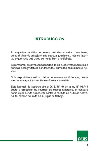 3
INTRODUCCION
Su capacidad auditiva le permite escuchar sonidos placenteros,
como el trinar de un pájaro, una guagua que ríe o su música favori-
ta, lo que hace que usted se sienta bien y lo disfrute.
Sin embargo, esta valiosa capacidad de oír puede verse sometida a
sonidos desagradables o indeseados, llamados comúnmente rui-
dos.
Si la exposición a estos ruidos permanece en el tiempo, puede
afectar su capacidad auditiva en forma irreversible.
Este Manual, de acuerdo con el D. S. N° 40 de la ley N° 16.744
sobre la obligación de informar los riesgos laborales, le mostrará
cómo usted puede protegerse contra la pérdida de audición deriva-
da del exceso de ruido en su iugar de trabajo.
 