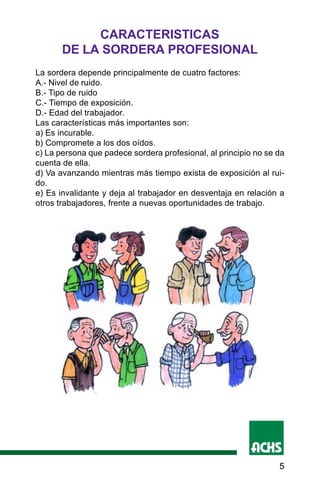 5
CARACTERISTICAS
DE LA SORDERA PROFESIONAL
La sordera depende principalmente de cuatro factores:
A.- Nivel de ruido.
B.- Tipo de ruido
C.- Tiempo de exposición.
D.- Edad del trabajador.
Las características más importantes son:
a) Es incurable.
b) Compromete a los dos oídos.
c) La persona que padece sordera profesional, al principio no se da
cuenta de ella.
d) Va avanzando mientras más tiempo exista de exposición al rui-
do.
e) Es invalidante y deja al trabajador en desventaja en relación a
otros trabajadores, frente a nuevas oportunidades de trabajo.
 