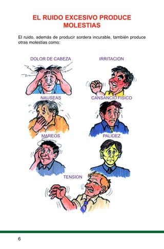 6
EL RUIDO EXCESIVO PRODUCE
MOLESTIAS
El ruido, además de producir sordera incurable, también produce
otras molestias como:
DOLOR DE CABEZA IRRITACION
NAUSEAS CANSANCIO FISICO
MAREOS PALIDEZ
TENSION
 