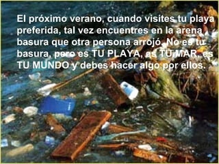 El próximo verano, cuando visites tu playa preferida, tal vez encuentres en la arena basura que otra persona arrojó. No es tu basura, pero es TU PLAYA, es TU MAR, es TU MUNDO y debes hacer algo por ellos. 
