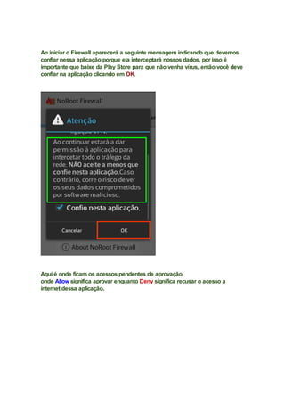 Ao iniciar o Firewall aparecerá a seguinte mensagem indicando que devemos
confiar nessa aplicação porque ela interceptará nossos dados, por isso é
importante que baixe da Play Store para que não venha vírus, então você deve
confiar na aplicação clicando em OK.
Aqui é onde ficam os acessos pendentes de aprovação,
onde Allow significa aprovar enquanto Deny significa recusar o acesso a
internet dessa aplicação.
 