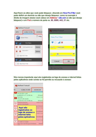 Aqui ficam os sites que você pode bloquear, clicando em New Pre-Filter você
pode definir um domínio ou site que deseja bloquear, como no exemplo à
direita da imagem abaixo você coloca em Address *.site.com (o site que deseja
bloquear) e em Port o número da porta ex. 80, 8080, 443, 21 etc.
Não menos importante aqui são registrados os logs de acesso a internet feitos
pelos aplicativos onde consta se foi permito ou recusado o acesso:
 