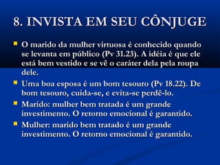8. INVISTA EM SEU CÔNJUGE8. INVISTA EM SEU CÔNJUGE
 O marido da mulher virtuosa é conhecido quandoO marido da mulher virtuosa é conhecido quando
se levanta em público (Pv 31.23). A idéia é que elese levanta em público (Pv 31.23). A idéia é que ele
está bem vestido e se vê o caráter dela pela roupaestá bem vestido e se vê o caráter dela pela roupa
dele.dele.
 Uma boa esposa é um bom tesouro (Pv 18.22). DeUma boa esposa é um bom tesouro (Pv 18.22). De
bom tesouro, cuida-se, e evita-se perdê-lo.bom tesouro, cuida-se, e evita-se perdê-lo.
 Marido: mulher bem tratada é um grandeMarido: mulher bem tratada é um grande
investimento. O retorno emocional é garantido.investimento. O retorno emocional é garantido.
 Mulher: marido bem tratado é um grandeMulher: marido bem tratado é um grande
investimento. O retorno emocional é garantido.investimento. O retorno emocional é garantido.
 