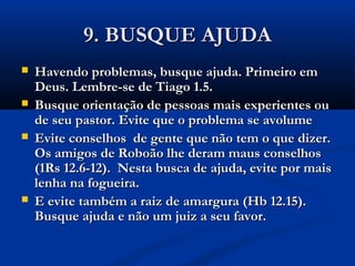 9. BUSQUE AJUDA9. BUSQUE AJUDA
 Havendo problemas, busque ajuda. Primeiro emHavendo problemas, busque ajuda. Primeiro em
Deus. Lembre-se de Tiago 1.5.Deus. Lembre-se de Tiago 1.5.
 Busque orientação de pessoas mais experientes ouBusque orientação de pessoas mais experientes ou
de seu pastor. Evite que o problema se avolumede seu pastor. Evite que o problema se avolume
 Evite conselhos de gente que não tem o que dizer.Evite conselhos de gente que não tem o que dizer.
Os amigos de Roboão lhe deram maus conselhosOs amigos de Roboão lhe deram maus conselhos
(1Rs 12.6-12). Nesta busca de ajuda, evite por mais(1Rs 12.6-12). Nesta busca de ajuda, evite por mais
lenha na fogueira.lenha na fogueira.
 E evite também a raiz de amargura (Hb 12.15).E evite também a raiz de amargura (Hb 12.15).
Busque ajuda e não um juiz a seu favor.Busque ajuda e não um juiz a seu favor.
 