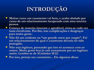 INTRODUÇÃOINTRODUÇÃO
 Muitas vezes um casamento vai bem, e acaba abalado porMuitas vezes um casamento vai bem, e acaba abalado por
causa de um relacionamento inesperado com uma terceiracausa de um relacionamento inesperado com uma terceira
pessoa.pessoa.
 Começa de maneira inocente e agradável, torna-se cada vezComeça de maneira inocente e agradável, torna-se cada vez
mais envolvente. Por fim, traz complicações e desgraçasmais envolvente. Por fim, traz complicações e desgraças
para muita gente.para muita gente.
 Não foi um acidente ou “um grande amor que surgiu”. FoiNão foi um acidente ou “um grande amor que surgiu”. Foi
um relacionamento do qual o casamento deveria ter sidoum relacionamento do qual o casamento deveria ter sido
protegido.protegido.
 Não seja ingênuo, pensando que isto só acontece com osNão seja ingênuo, pensando que isto só acontece com os
outros. Muita gente boa já caiu exatamente por ser ingênuaoutros. Muita gente boa já caiu exatamente por ser ingênua
assim. Lembre-se de 1Coríntios 10.12.assim. Lembre-se de 1Coríntios 10.12.
 Por isso, proteja seu casamento... Eis algumas dicas.Por isso, proteja seu casamento... Eis algumas dicas.
 